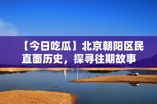 【今日吃瓜】北京朝阳区民直面历史，探寻往期故事