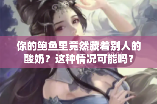 你的鲍鱼里竟然藏着别人的酸奶？这种情况可能吗？