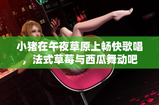 小猪在午夜草原上畅快歌唱，法式草莓与西瓜舞动吧