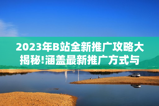 2023年B站全新推广攻略大揭秘!涵盖最新推广方式与技巧,让你在B站创作无忧!