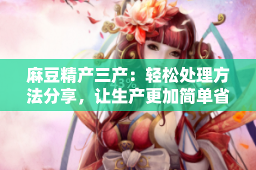麻豆精产三产：轻松处理方法分享，让生产更加简单省力