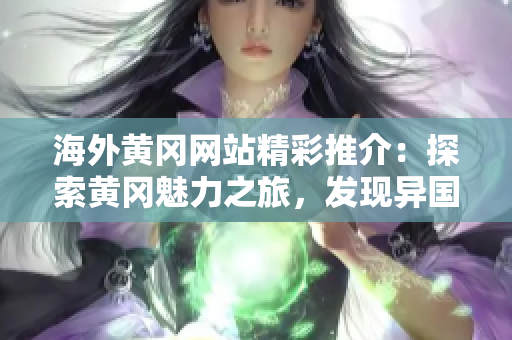 海外黄冈网站精彩推介：探索黄冈魅力之旅，发现异国风情之美