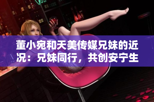 董小宛和天美传媒兄妹的近况：兄妹同行，共创安宁生活