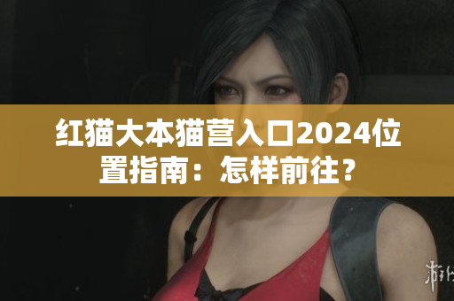红猫大本猫营入口2024位置指南：怎样前往？