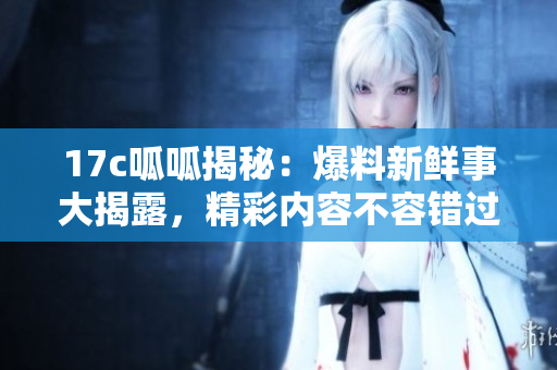 17c呱呱揭秘：爆料新鲜事大揭露，精彩内容不容错过！