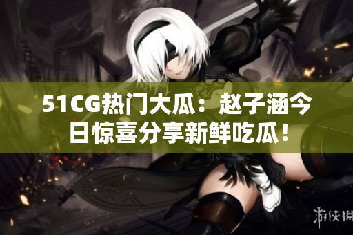 51CG热门大瓜：赵子涵今日惊喜分享新鲜吃瓜！