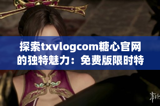 探索txvlogcom糖心官网的独特魅力：免费版限时特惠，精彩资讯尽在其中