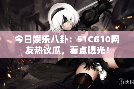 今日娱乐八卦：51CG10网友热议瓜，看点曝光！