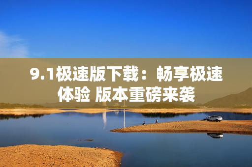 9.1极速版下载：畅享极速体验 版本重磅来袭