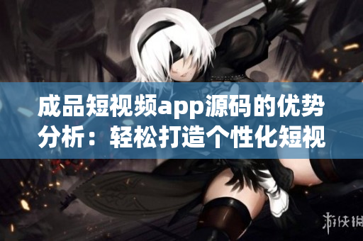 成品短视频app源码的优势分析：轻松打造个性化短视频平台