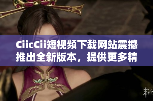 CiicCii短视频下载网站震撼推出全新版本，提供更多精彩视频资源