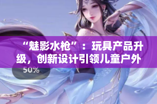 “魅影水枪”：玩具产品升级，创新设计引领儿童户外玩乐新趋势