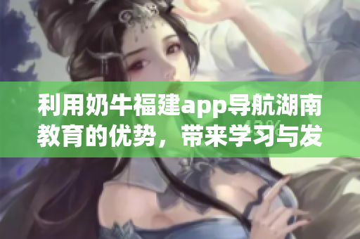 利用奶牛福建app导航湖南教育的优势，带来学习与发展的便利
