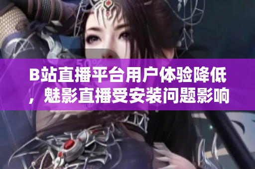 B站直播平台用户体验降低，魅影直播受安装问题影响增加
