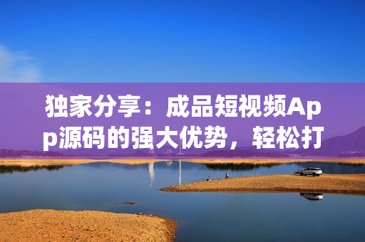独家分享：成品短视频App源码的强大优势，轻松打造个性化视频平台
