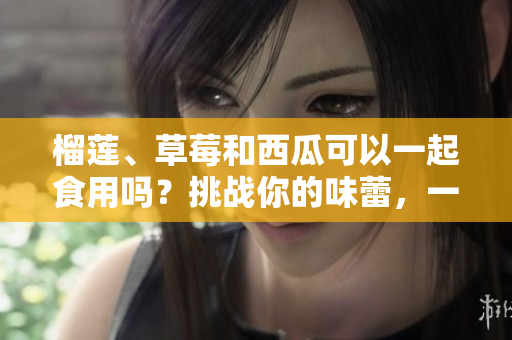榴莲、草莓和西瓜可以一起食用吗？挑战你的味蕾，一起来探索！