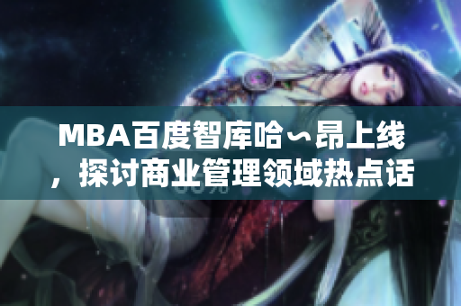 MBA百度智库哈∽昂上线，探讨商业管理领域热点话题