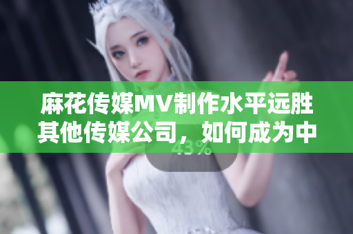 麻花传媒MV制作水平远胜其他传媒公司，如何成为中国MV制作新标杆？