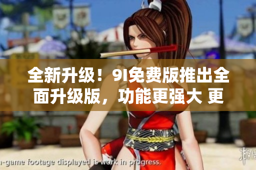 全新升级！9I免费版推出全面升级版，功能更强大 更易用,带你领略全新体验