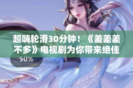 超嗨轮滑30分钟！《差差差不多》电视剧为你带来绝佳娱乐体验