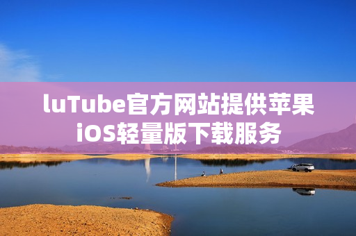 luTube官方网站提供苹果iOS轻量版下载服务