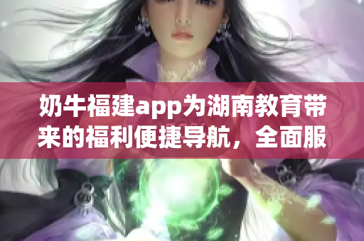 奶牛福建app为湖南教育带来的福利便捷导航，全面服务和优质资源