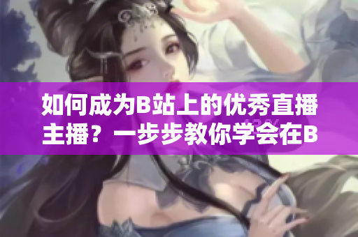 如何成为B站上的优秀直播主播？一步步教你学会在B站上进行直播，引领春雨看B站直播的热潮