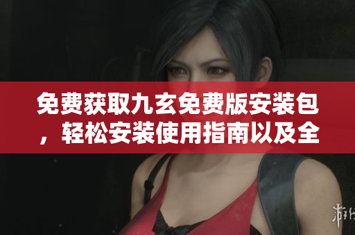 免费获取九玄免费版安装包，轻松安装使用指南以及全新特色介绍