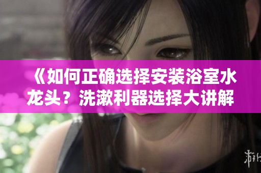 《如何正确选择安装浴室水龙头？洗漱利器选择大讲解》