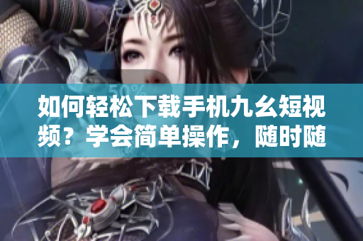 如何轻松下载手机九幺短视频？学会简单操作，随时随地观看。