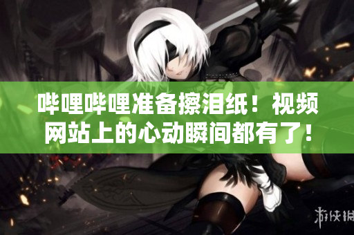 哔哩哔哩准备擦泪纸！视频网站上的心动瞬间都有了！
