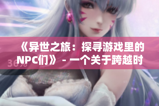 《异世之旅：探寻游戏里的NPC们》 - 一个关于跨越时空与角色互动的小说
