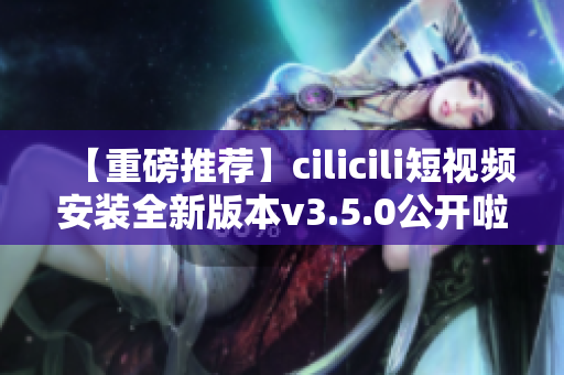 【重磅推荐】cilicili短视频安装全新版本v3.5.0公开啦！快来体验全新功能！