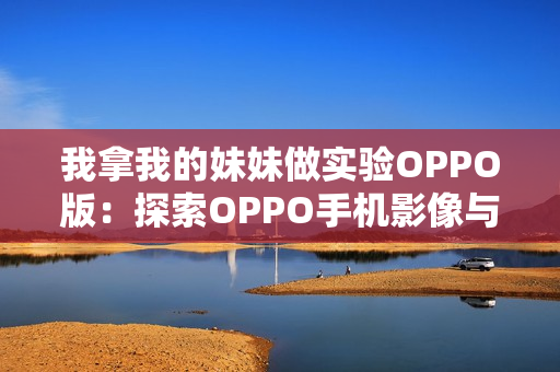 我拿我的妹妹做实验OPPO版：探索OPPO手机影像与人脸识别技术的边界