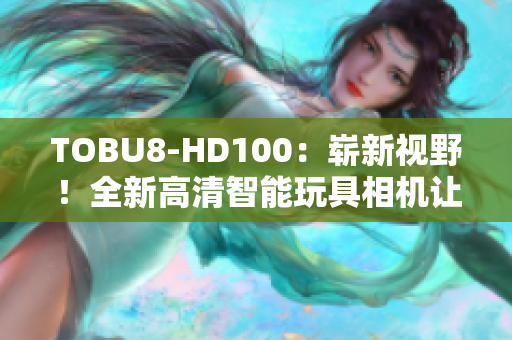 TOBU8-HD100：崭新视野！全新高清智能玩具相机让孩子探索创造