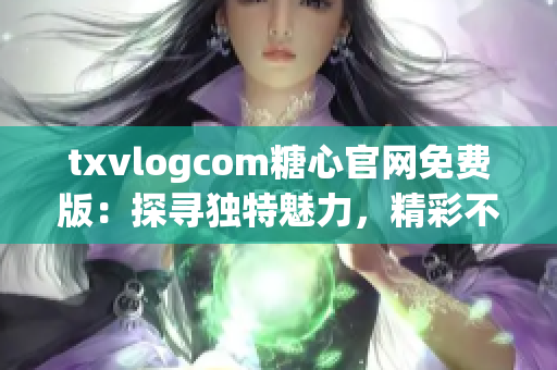 txvlogcom糖心官网免费版：探寻独特魅力，精彩不容错过