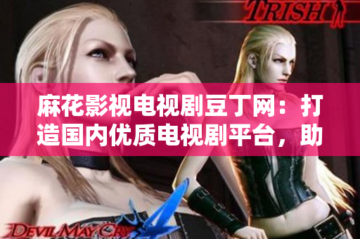麻花影视电视剧豆丁网：打造国内优质电视剧平台，助力中国影视产业发展