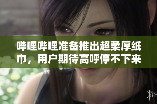哔哩哔哩准备推出超柔厚纸巾，用户期待高呼停不下来