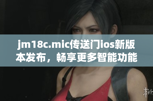 jm18c.mic传送门ios新版本发布，畅享更多智能功能
