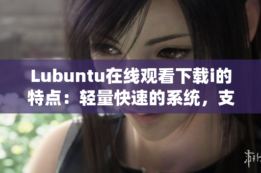 Lubuntu在线观看下载i的特点：轻量快速的系统，支持多种视频格式及高速下载功能