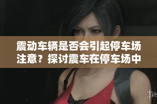 震动车辆是否会引起停车场注意？探讨震车在停车场中的影响