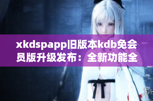 xkdspapp旧版本kdb免会员版升级发布：全新功能全面升级，享受更多会员权益