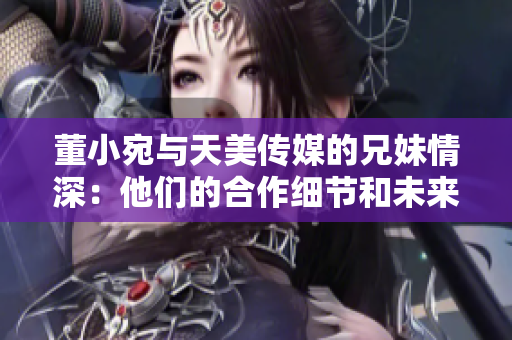 董小宛与天美传媒的兄妹情深：他们的合作细节和未来规划