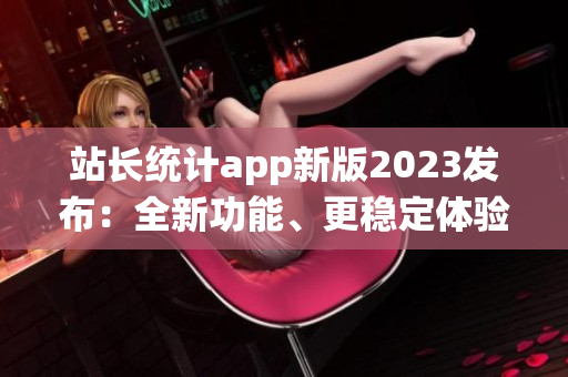 站长统计app新版2023发布：全新功能、更稳定体验！