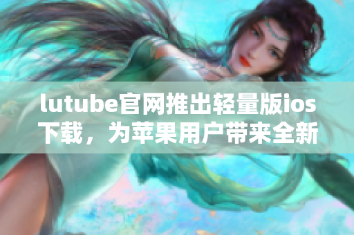 lutube官网推出轻量版ios下载，为苹果用户带来全新体验