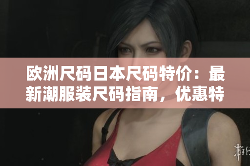 欧洲尺码日本尺码特价：最新潮服装尺码指南，优惠特惠抢购！