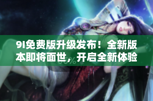 9I免费版升级发布！全新版本即将面世，开启全新体验