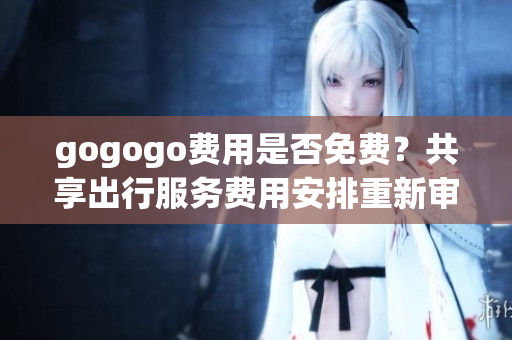gogogo费用是否免费？共享出行服务费用安排重新审视