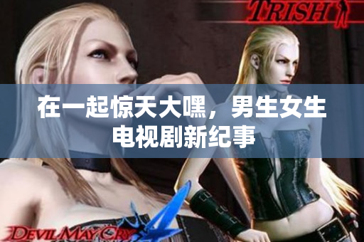 在一起惊天大嘿，男生女生电视剧新纪事