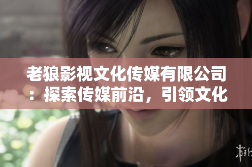 老狼影视文化传媒有限公司：探索传媒前沿，引领文化创新